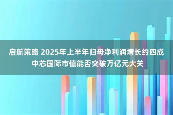 启航策略 2025年上半年归母净利润增长约四成 中芯国际市值能否突破万亿元大关