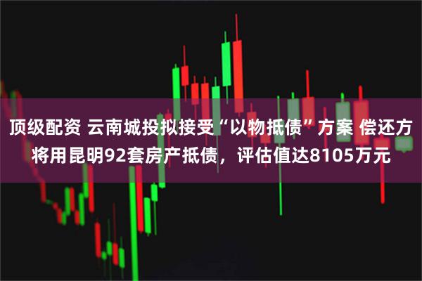 顶级配资 云南城投拟接受“以物抵债”方案 偿还方将用昆明92套房产抵债，评估值达8105万元