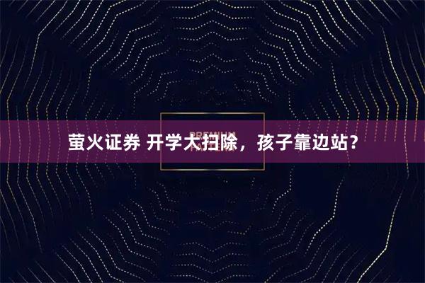 萤火证券 开学大扫除，孩子靠边站？