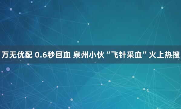 万无优配 0.6秒回血 泉州小伙“飞针采血”火上热搜
