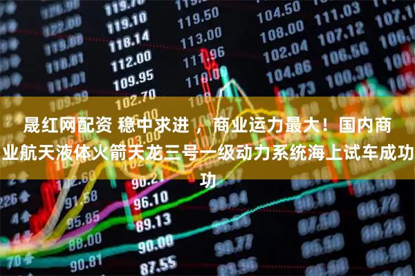 晟红网配资 稳中求进 ，商业运力最大！国内商业航天液体火箭天龙三号一级动力系统海上试车成功