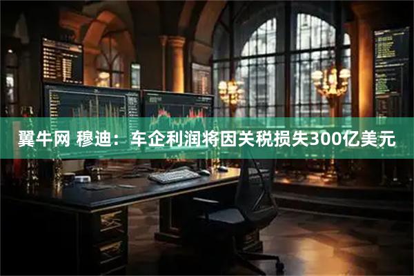 翼牛网 穆迪：车企利润将因关税损失300亿美元