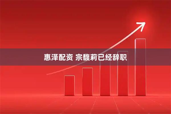 惠泽配资 宗馥莉已经辞职