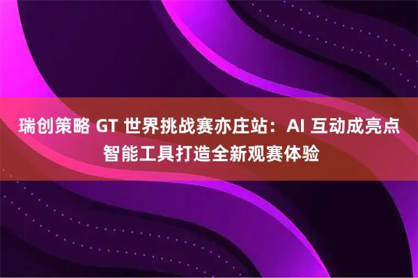 瑞创策略 GT 世界挑战赛亦庄站：AI 互动成亮点 智能工具打造全新观赛体验