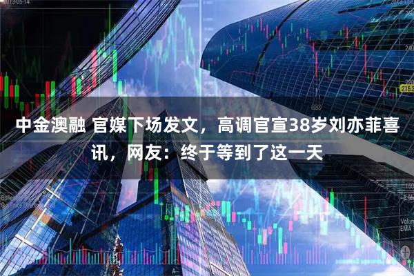中金澳融 官媒下场发文，高调官宣38岁刘亦菲喜讯，网友：终于等到了这一天