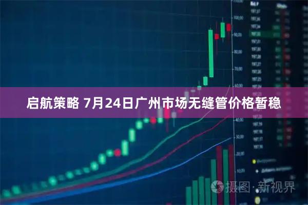 启航策略 7月24日广州市场无缝管价格暂稳