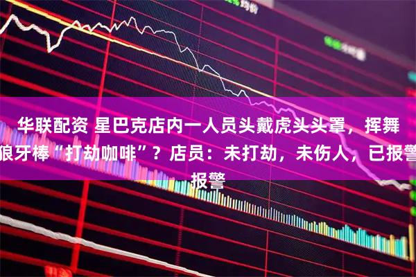 华联配资 星巴克店内一人员头戴虎头头罩，挥舞狼牙棒“打劫咖啡”？店员：未打劫，未伤人，已报警