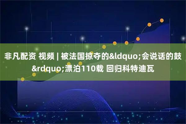 非凡配资 视频 | 被法国掠夺的&ldquo;会说话的鼓&rdquo;漂泊110载 回归科特迪瓦