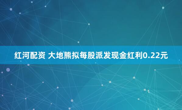 红河配资 大地熊拟每股派发现金红利0.22元