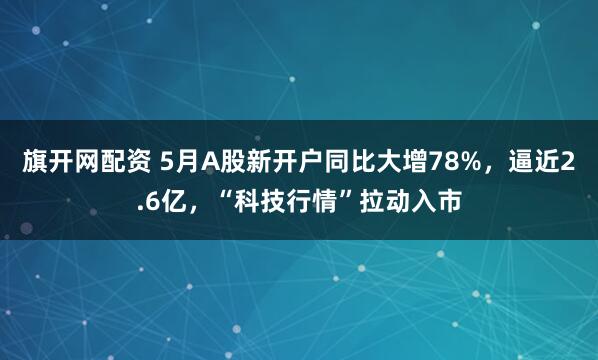 旗开网配资 5月A股新开户同比大增78%，逼近2.6亿，“科技行情”拉动入市