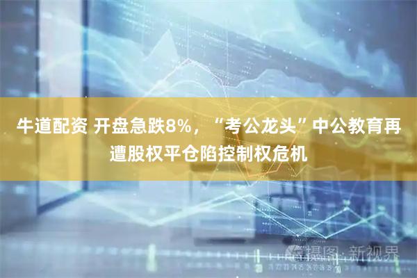 牛道配资 开盘急跌8%，“考公龙头”中公教育再遭股权平仓陷控制权危机