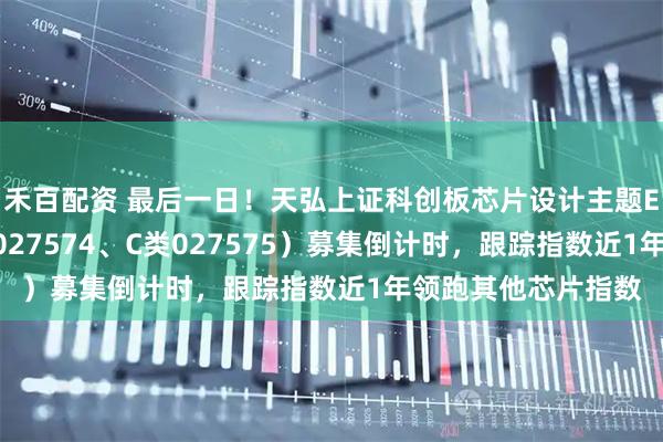 禾百配资 最后一日！天弘上证科创板芯片设计主题ETF联接基金（A类027574、C类027575）募集倒计时，跟踪指数近1年领跑其他芯片指数